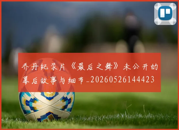 乔丹纪录片《最后之舞》未公开的幕后故事与细节_20260526144423