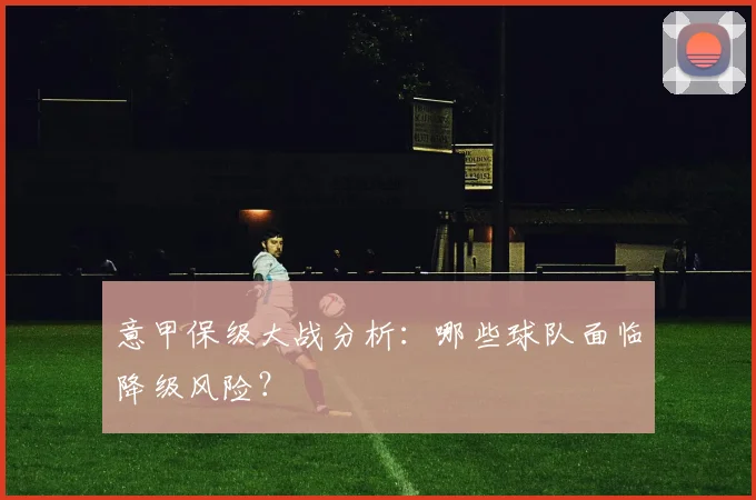 意甲保级大战分析:哪些球队面临降级风险?