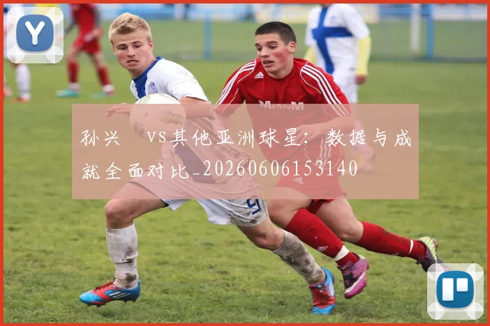 孙兴慜vs其他亚洲球星：数据与成就全面对比_20260606153140