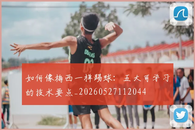 如何像梅西一样踢球：五大可学习的技术要点_20260527112044