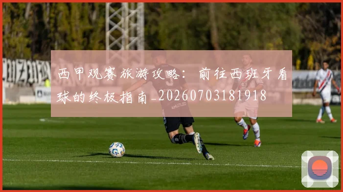 西甲观赛旅游攻略：前往西班牙看球的终极指南_20260703181918