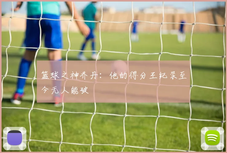 篮球之神乔丹：他的得分王纪录至今无人能破