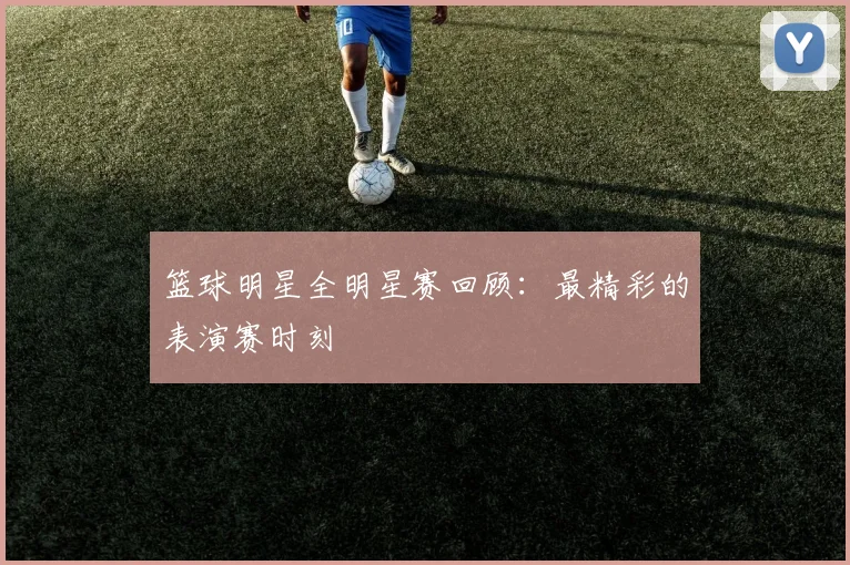 篮球明星全明星赛回顾:最精彩的表演赛时刻