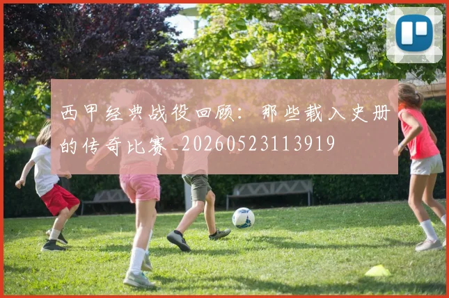 西甲经典战役回顾：那些载入史册的传奇比赛_20260523113919