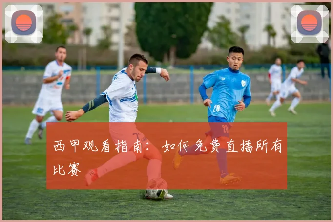 西甲观看指南：如何免费直播所有比赛